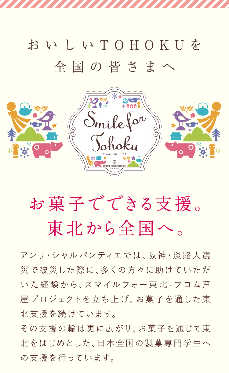おいしいTOHOKUを全国の皆さまへ お菓子でできる支援。東北から全国へ。 アンリ・シャルパンティエでは、阪神・淡路大震災で被災した際に、多くの方々に助けていただいた経験から、スマイルフォー東北・フロム芦屋プロジェクトを立ち上げ、お菓子を通した東北支援を続けています。その支援の輪は更に広がり、お菓子を通じて東北をはじめとした、日本全国の製菓専門学生への支援を行っています。