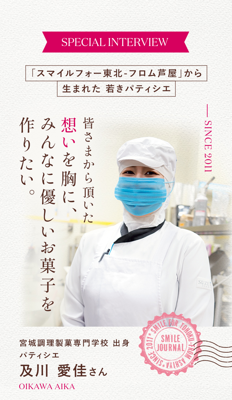 SPECIAL INTERVIEW 「スマイルフォー東北-フロム芦屋」から 生まれた若きパティシエ 皆さまから頂いた想いを胸に、みんなに優しいお菓子を作りたい。 宮城調理製菓専門学校 出身 パティシエ 及川 愛佳さん OIKAWA AIΚΑ