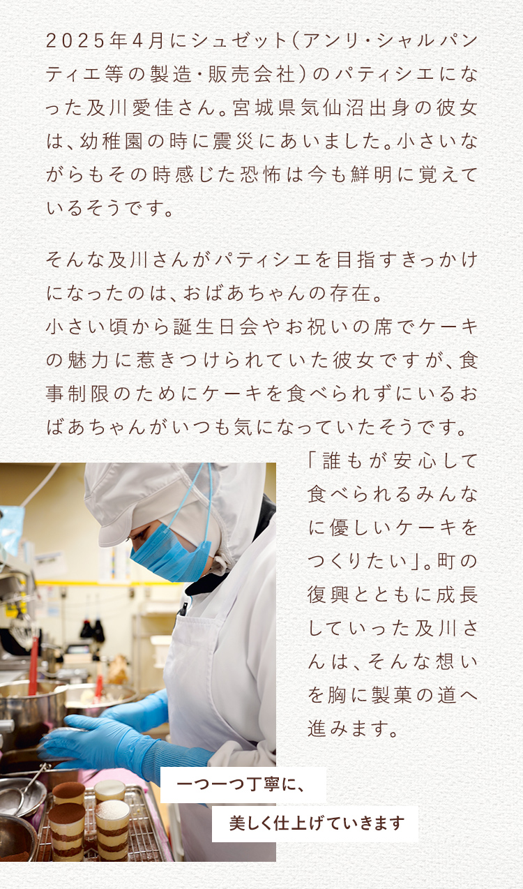 2025年4月にシュゼット(アンリ・シャルパンティエ等の製造・販売会社)のパティシエになった及川愛佳さん。宮城県気仙沼出身の彼女は、幼稚園の時に震災にあいました。小さいながらもその時感じた恐怖は今も鮮明に覚えているそうです。そんな及川さんがパティシエを目指すきっかけになったのは、おばあちゃんの存在。 小さい頃から誕生日会やお祝いの席でケーキの魅力に惹きつけられていた彼女ですが、食事制限のためにケーキを食べられずにいるおばあちゃんがいつも気になっていたそうです。「誰もが安心して食べられるみんなに優しいケーキをつくりたい」。町の復興とともに成長していった及川さんは、そんな想いを胸に製菓の道へ進みます。 一つ一つ丁寧に、美しく仕上げていきます