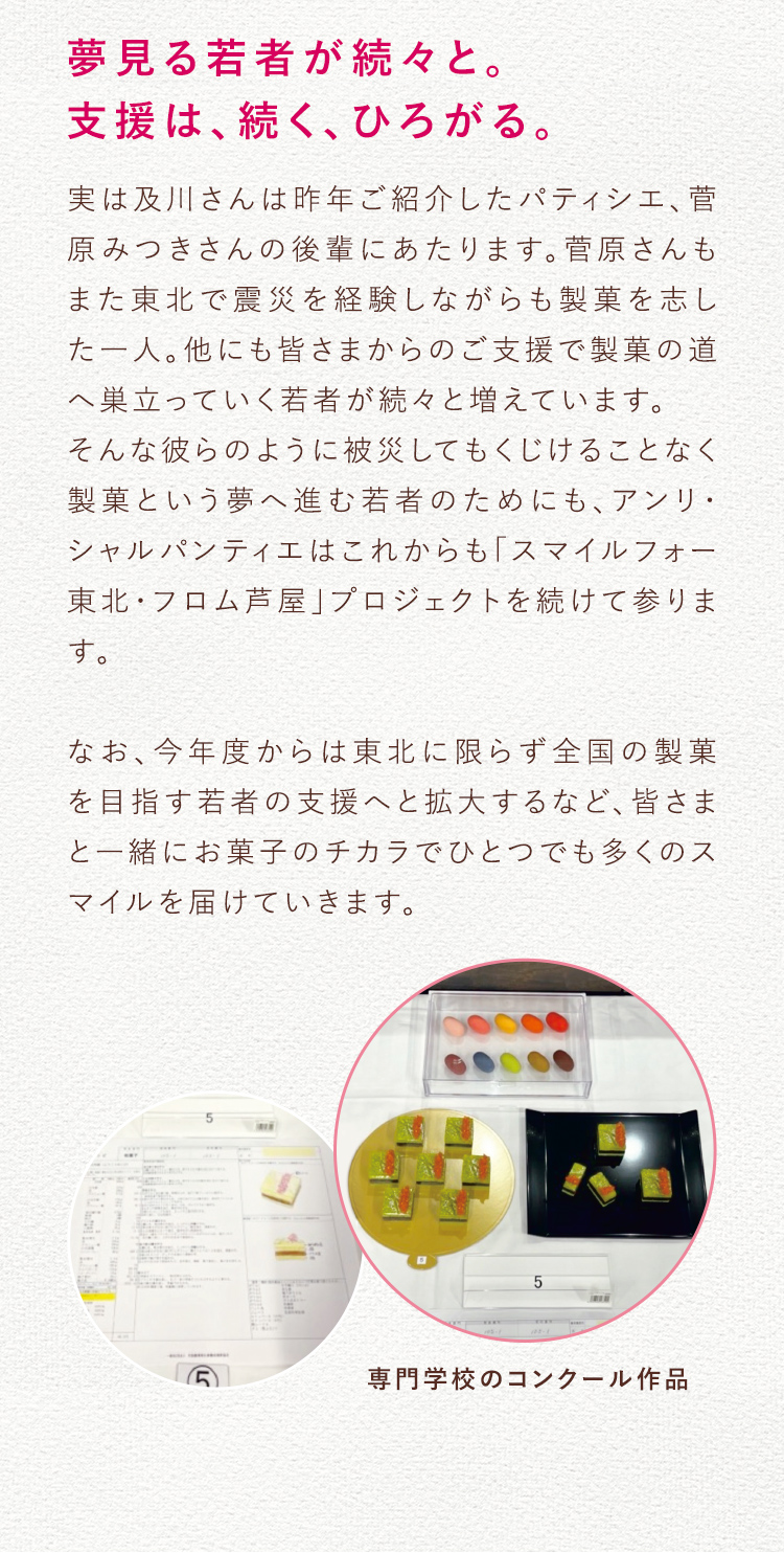 夢見る若者が続々と。 支援は、続く、ひろがる。 実は及川さんは昨年ご紹介したパティシエ、菅原みつきさんの後輩にあたります。菅原さんもまた東北で震災を経験しながらも製菓を志した一人。他にも皆さまからのご支援で製菓の道へ巣立っていく若者が続々と増えています。 そんな彼らのように被災してもくじけることなく製菓という夢へ進む若者のためにも、アンリ・ シャルパンティエはこれからも「スマイルフォー東北・フロム芦屋」プロジェクトを続けて参ります。 なお、今年度からは東北に限らず全国の製菓を目指す若者の支援へと拡大するなど、皆さまと一緒にお菓子のチカラでひとつでも多くのスマイルを届けていきます。