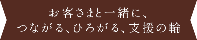 お客さまと一緒に、つながる、ひろがる、支援の輪